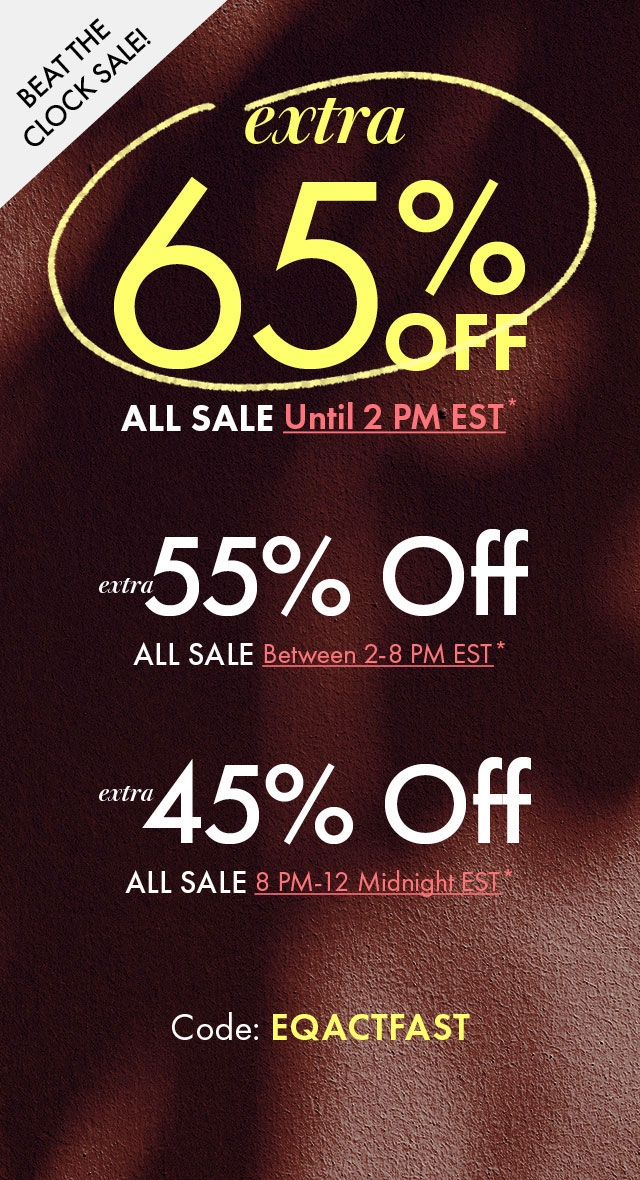 Beat The Clock Sale!
Extra 65% Off All Sale until 2pm EST* | Extra 55% Off All Sale between 2-8pm EST* | Extra 45% All Sale 8pm-midnight EST*
Code: EQACTFAST