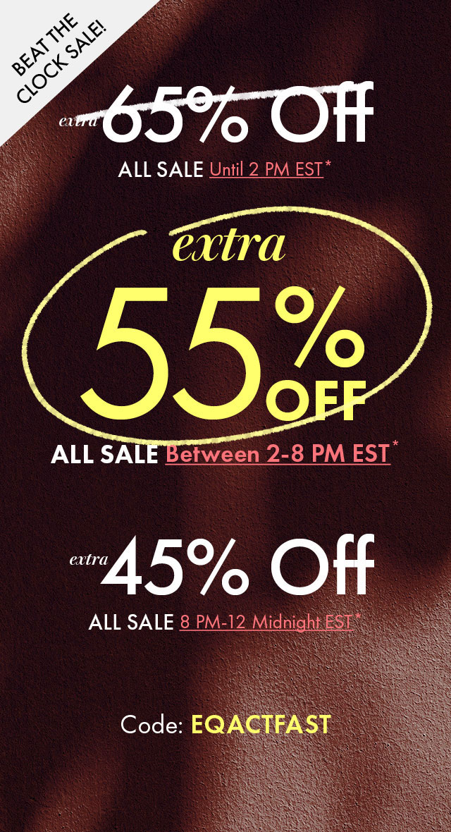 Beat The Clock Sale!
Extra 65% Off All Sale until 2pm EST* | Extra 55% Off All Sale between 2-8pm EST* | Extra 45% All Sale 8pm-midnight EST*
Code: EQACTFAST